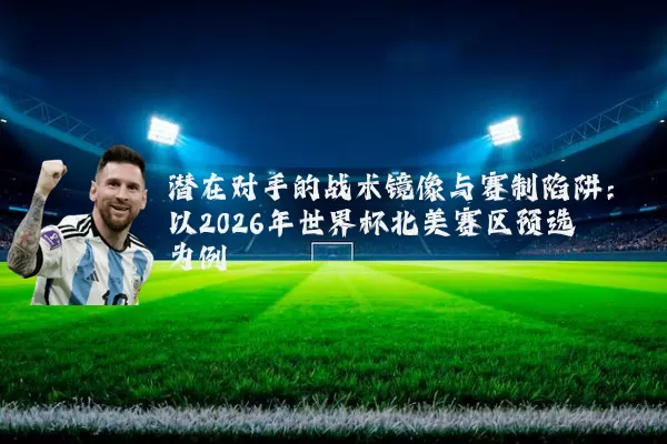 潜在对手的战术镜像与赛制陷阱:以2026年世界杯北美赛区预选为例