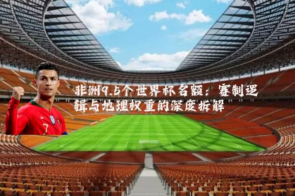 非洲9.5个世界杯名额:赛制逻辑与地理权重的深度拆解
