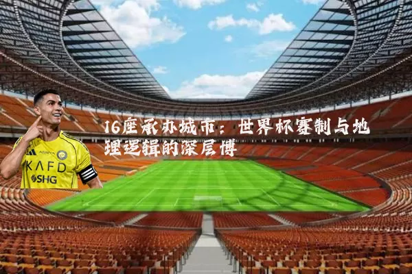 16座承办城市：世界杯赛制与地理逻辑的深层博弈