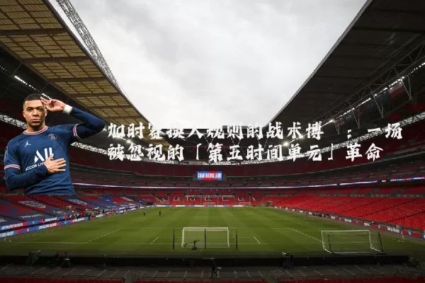 加时赛换人规则的战术博弈：一场被忽视的「第五时间单元」革命